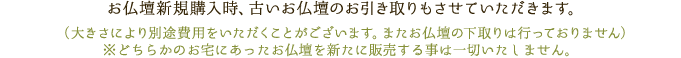 お仏壇新規購入時、古いお仏壇のお引き取りもさせていただきます。（大きさにより別途費用をいただくことがございます。またお仏壇の下取りは行っておりません）※どちらかのお宅にあったお仏壇を新たに販売することは一切いたしません。